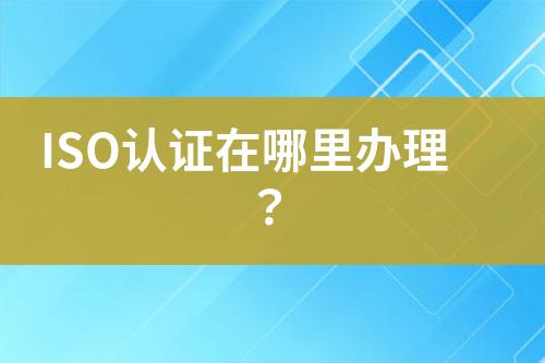 ISO認(rèn)證在哪里辦理？