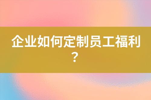 企業(yè)如何定制員工福利？