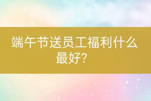 端午節(jié)送員工福利什么最好？